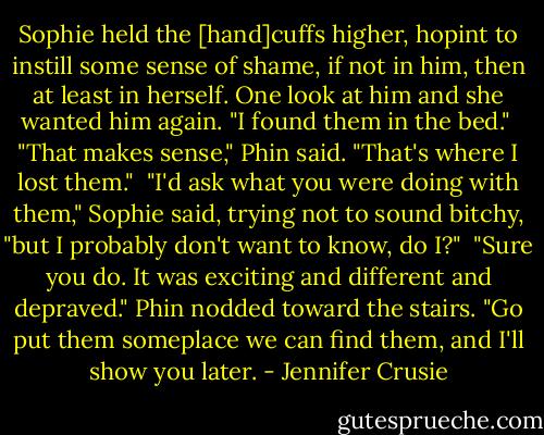 Sophie held the [hand]cuffs higher, hopint to instill some sense of shame, if not in him, then at least in herself. One look at him and she wanted him again. "I found them in the bed."<br /><br />"That makes sense," Phin said. "That's where I lost them."<br /><br />"I'd ask what you were doing with them," Sophie said, trying not to sound bitchy, "but I probably don't want to know, do I?"<br /><br />"Sure you do. It was exciting and different and depraved." Phin nodded toward the stairs. "Go put them someplace we can find them, and I'll show you later. - Jennifer Crusie