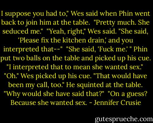 I suppose you had to," Wes said when Phin went back to join him at the table.<br /><br />"Pretty much. She seduced me."<br /><br />"Yeah, right," Wes said. "She said, 'Please fix the kitchen drain,' and you interpreted that--"<br /><br />"She said, 'Fuck me.' " Phin put two balls on the table and picked up his cue. "I interpreted that to mean she wanted sex."<br /><br />"Oh." Wes picked up his cue. "That would have been my call, too." He squinted at the table. "Why would she have said that?"<br /><br />"On a guess? Because she wanted sex. - Jennifer Crusie