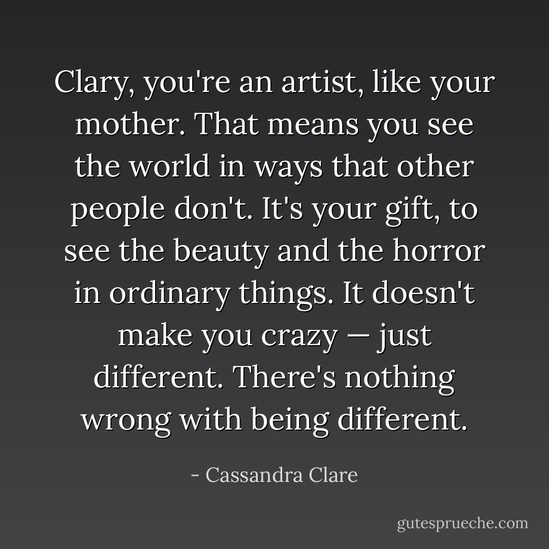 Clary, you're an artist, like your mother. That means you see the world in ways that other people don't. It's your gift, to see the beauty and the horror in ordinary things. It doesn't make you crazy — just different. There's nothing wrong with being different. - Cassandra Clare