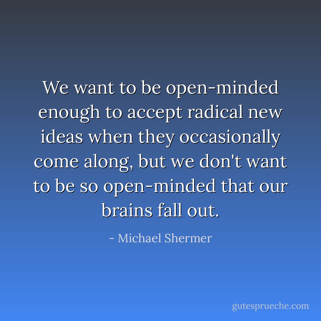 We want to be open-minded enough to accept radical new ideas when they occasionally come along, but we don't want to be so open-minded that our brains fall out. - Michael Shermer
