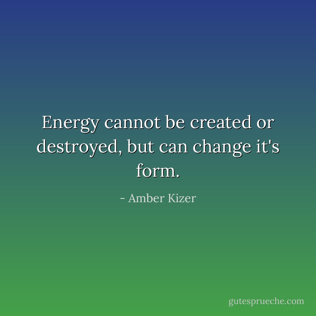 Energy cannot be created or destroyed, but can change it's form. - Amber Kizer