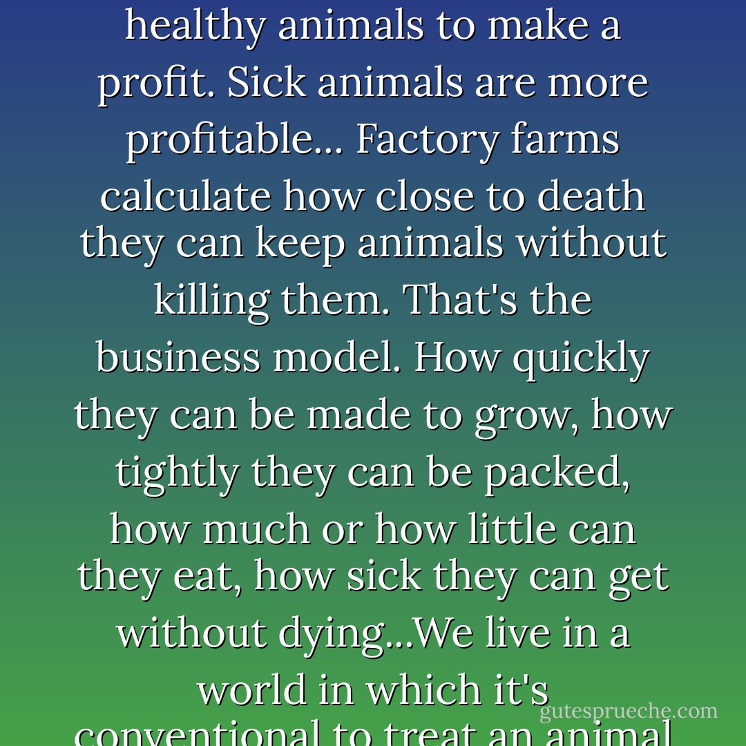 What the meat industry figured out is that you don't need healthy animals to make a profit. Sick animals are more profitable...<br />Factory farms calculate how close to death they can keep animals without killing them. That's the business model. How quickly they can be made to grow, how tightly they can be packed, how much or how little can they eat, how sick they can get without dying...We live in a world in which it's conventional to treat an animal like a block of wood. - Jonathan Safran Foer