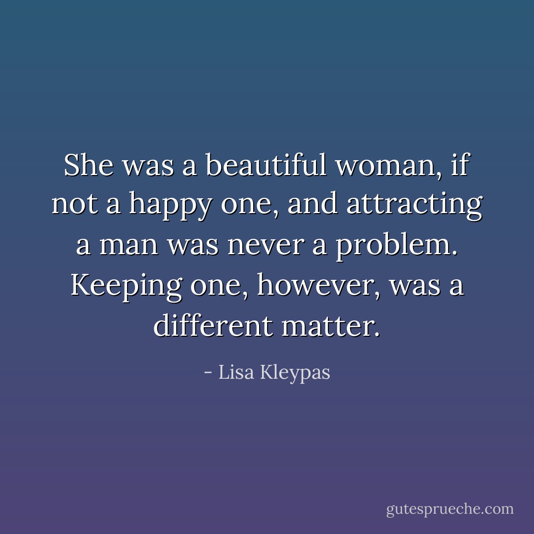 She was a beautiful woman, if not a happy one, and attracting a man was never a problem. Keeping one, however, was a different matter. - Lisa Kleypas