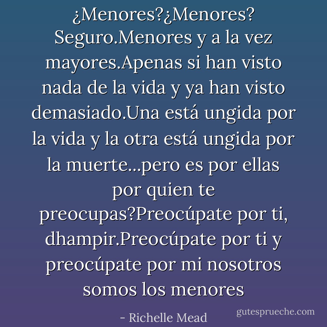 ¿Menores?¿Menores? Seguro.Menores y a la vez mayores.Apenas si han visto nada de la vida y ya han visto demasiado.Una está ungida por la vida y la otra está ungida por la muerte...pero es por ellas por quien te preocupas?Preocúpate por ti, dhampir.Preocúpate por ti y preocúpate por mi nosotros somos los menores - Richelle Mead