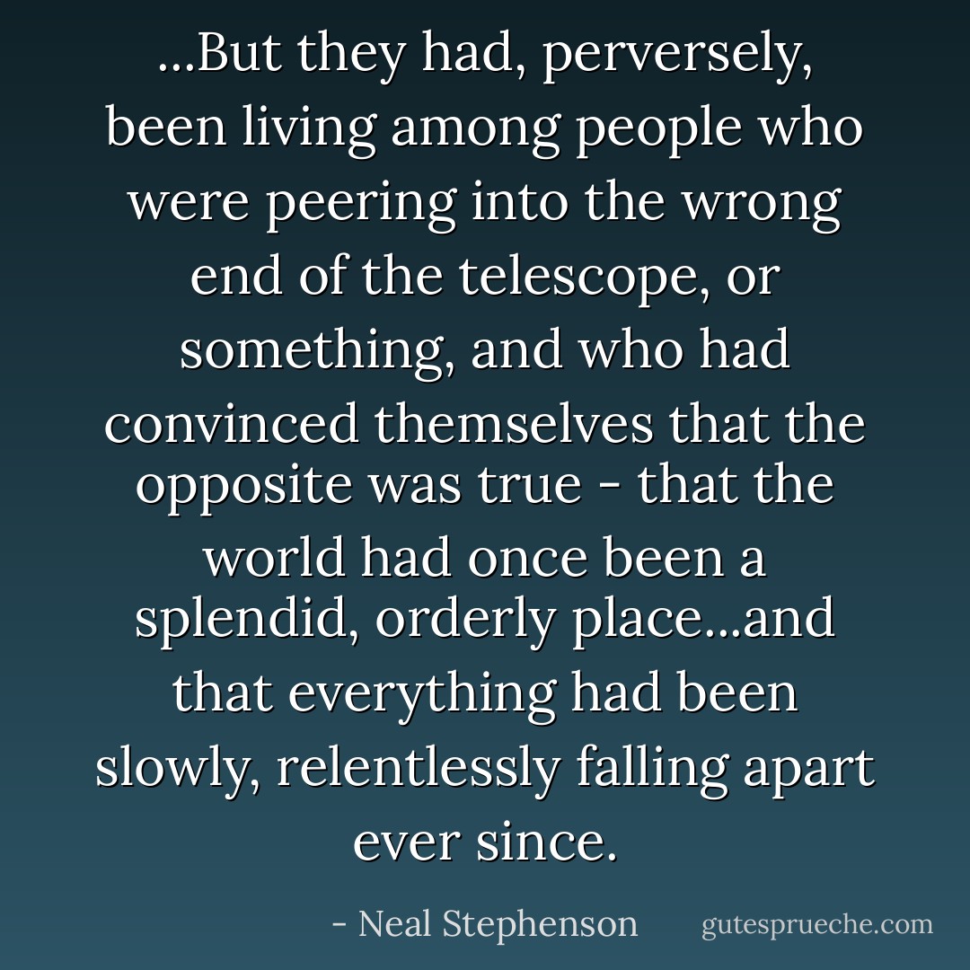 ...But they had, perversely, been living among people who were peering into the wrong end of the telescope, or something, and who had convinced themselves that the opposite was true - that the world had once been a splendid, orderly place...and that everything had been slowly, relentlessly falling apart ever since. - Neal Stephenson