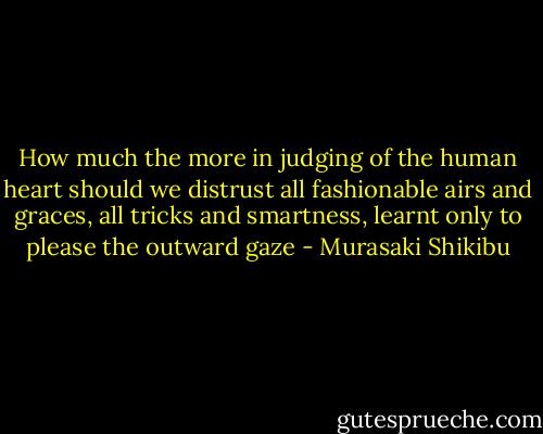 How much the more in judging of the human heart should we distrust all fashionable airs and graces, all tricks and smartness, learnt only to please the outward gaze - Murasaki Shikibu