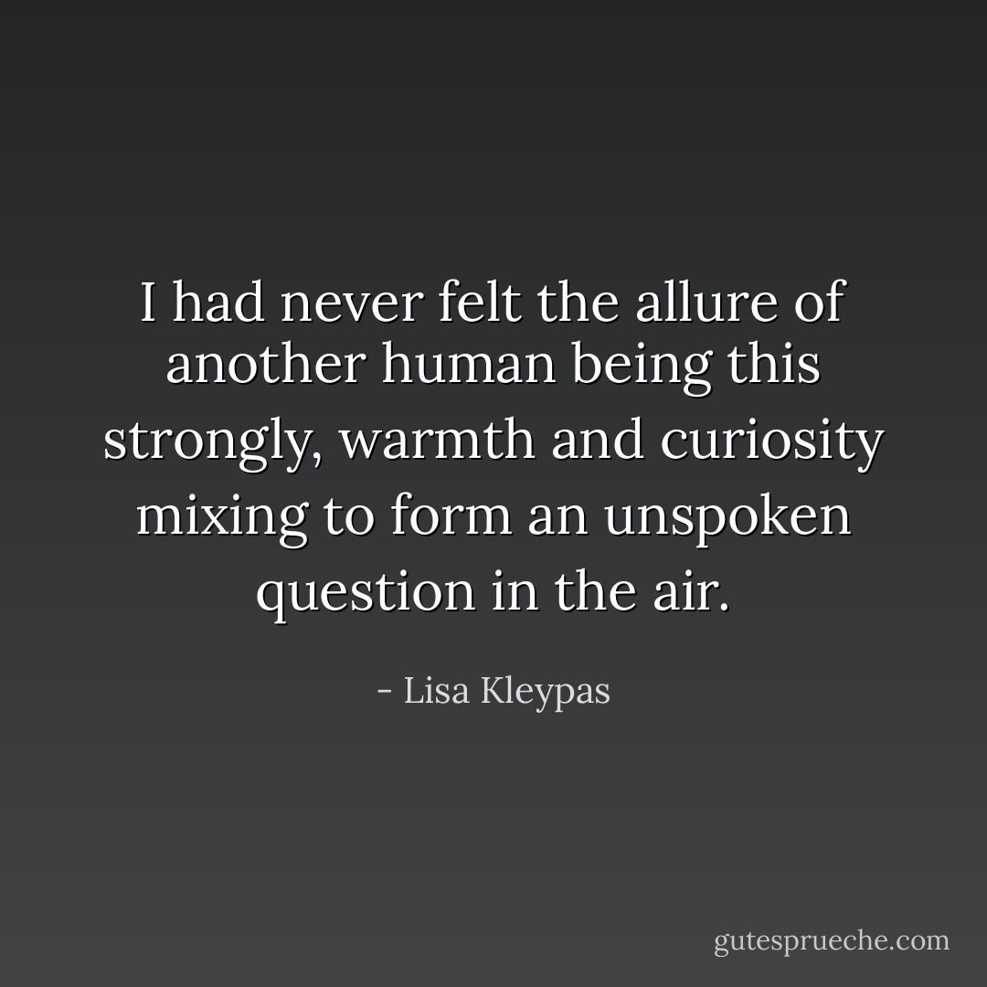 I had never felt the allure of another human being this strongly, warmth and curiosity mixing to form an unspoken question in the air. - Lisa Kleypas