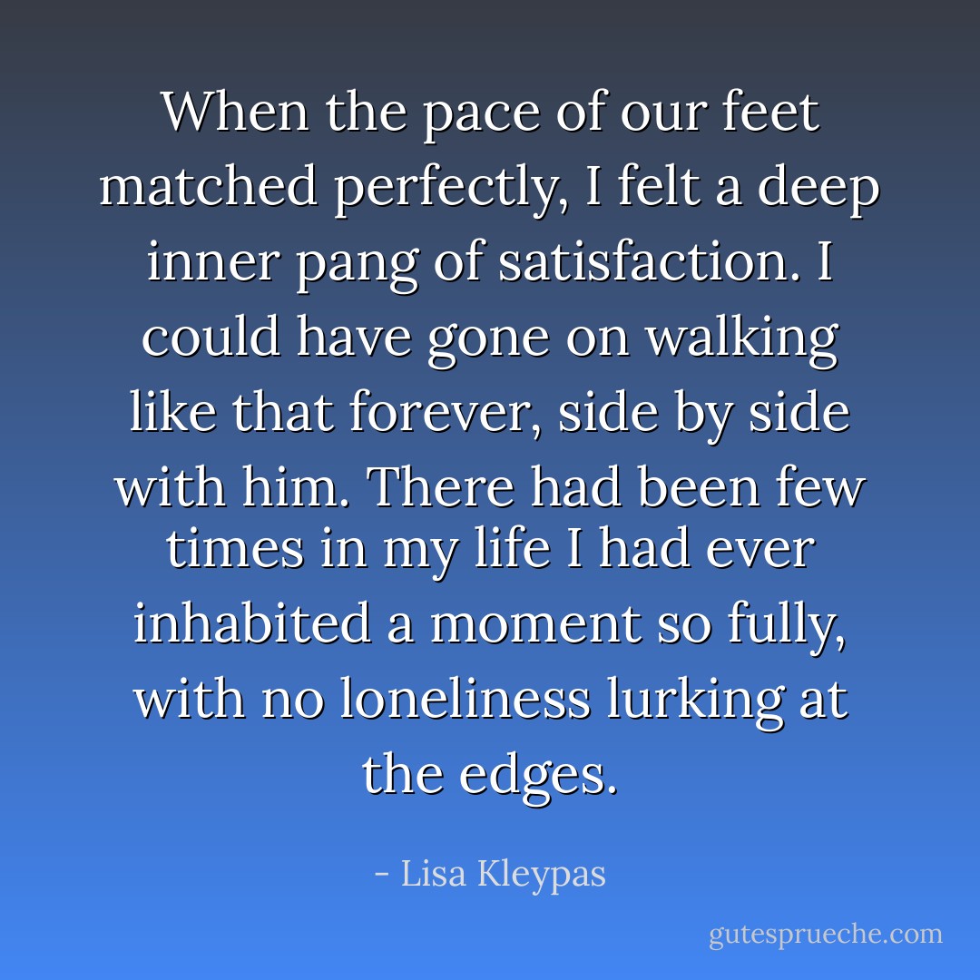 When the pace of our feet matched perfectly, I felt a deep inner pang of satisfaction. I could have gone on walking like that forever, side by side with him. There had been few times in my life I had ever inhabited a moment so fully, with no loneliness lurking at the edges. - Lisa Kleypas