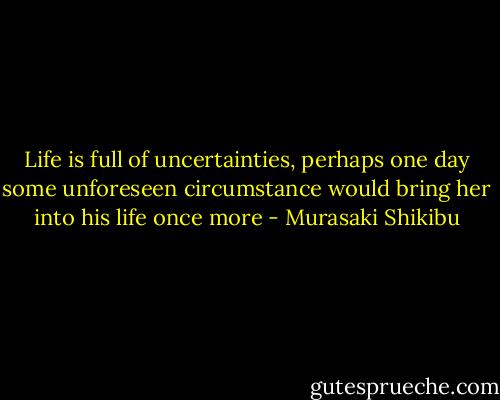 Life is full of uncertainties, perhaps one day some unforeseen circumstance would bring her into his life once more - Murasaki Shikibu