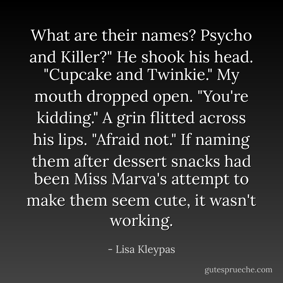 What are their names? Psycho and Killer?"<br />He shook his head. "Cupcake and Twinkie."<br />My mouth dropped open. "You're kidding."<br />A grin flitted across his lips. "Afraid not."<br />If naming them after dessert snacks had been Miss Marva's attempt to make them seem cute, it wasn't working. - Lisa Kleypas
