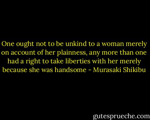 One ought not to be unkind to a woman merely on account of her plainness, any more than one had a right to take liberties with her merely because she was handsome - Murasaki Shikibu