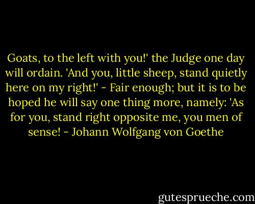 Goats, to the left with you!' the Judge one day will ordain. 'And you, little sheep, stand quietly here on my right!' - Fair enough; but it is to be hoped he will say one thing more, namely: 'As for you, stand right opposite me, you men of sense! - Johann Wolfgang von Goethe