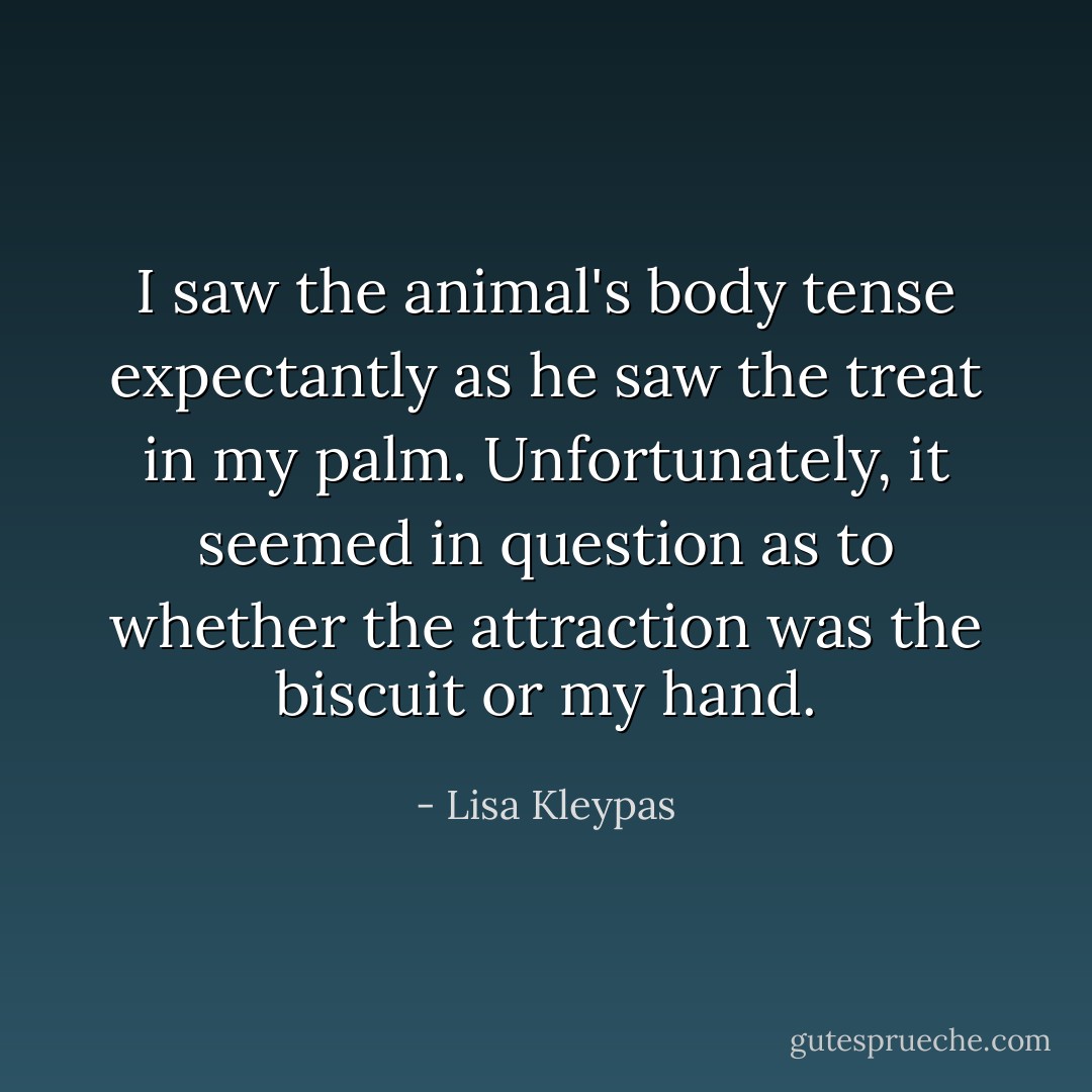 I saw the animal's body tense expectantly as he saw the treat in my palm. Unfortunately, it seemed in question as to whether the attraction was the biscuit or my hand. - Lisa Kleypas
