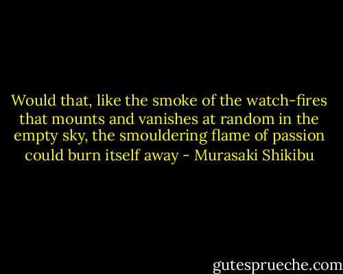 Would that, like the smoke of the watch-fires that mounts and vanishes at random in the empty sky, the smouldering flame of passion could burn itself away - Murasaki Shikibu