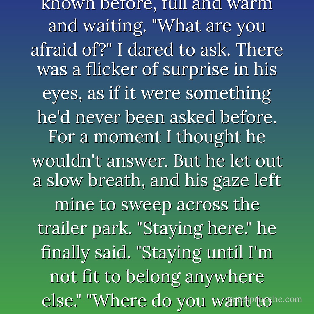 Being afraid's not always bad." he said gently. "It can keep you moving forward. It can help you get things done."<br />The silence between us was different than any silence I'd known before, full and warm and waiting. "What are you afraid of?" I dared to ask.<br />There was a flicker of surprise in his eyes, as if it were something he'd never been asked before. For a moment I thought he wouldn't answer. But he let out a slow breath, and his gaze left mine to sweep across the trailer park. "Staying here." he finally said. "Staying until I'm not fit to belong anywhere else."<br />"Where do you want to belong?" I half whispered.<br />His expression changed with quicksilver speed, amusement dancing in his eyes. "Anywhere they don't want me. - Lisa Kleypas