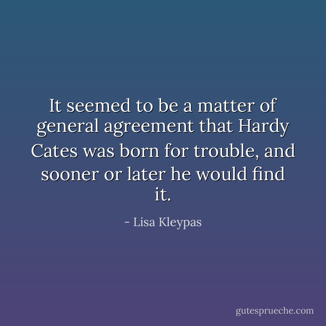 It seemed to be a matter of general agreement that Hardy Cates was born for trouble, and sooner or later he would find it. - Lisa Kleypas