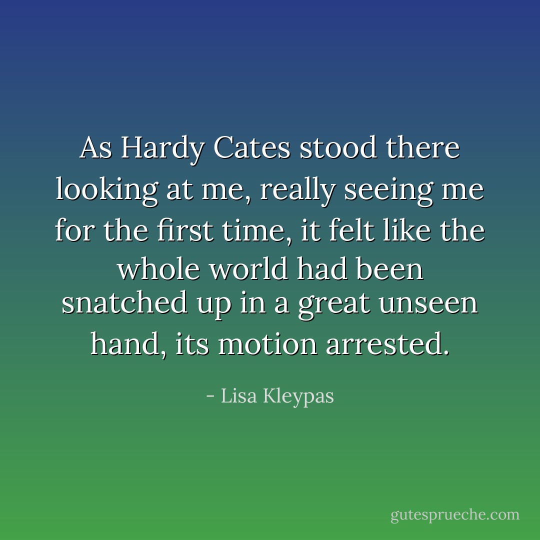 As Hardy Cates stood there looking at me, really seeing me for the first time, it felt like the whole world had been snatched up in a great unseen hand, its motion arrested. - Lisa Kleypas