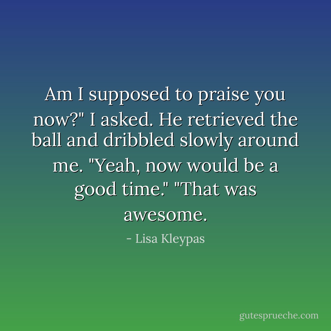 Am I supposed to praise you now?" I asked.<br />He retrieved the ball and dribbled slowly around me. "Yeah, now would be a good time."<br />"That was awesome. - Lisa Kleypas
