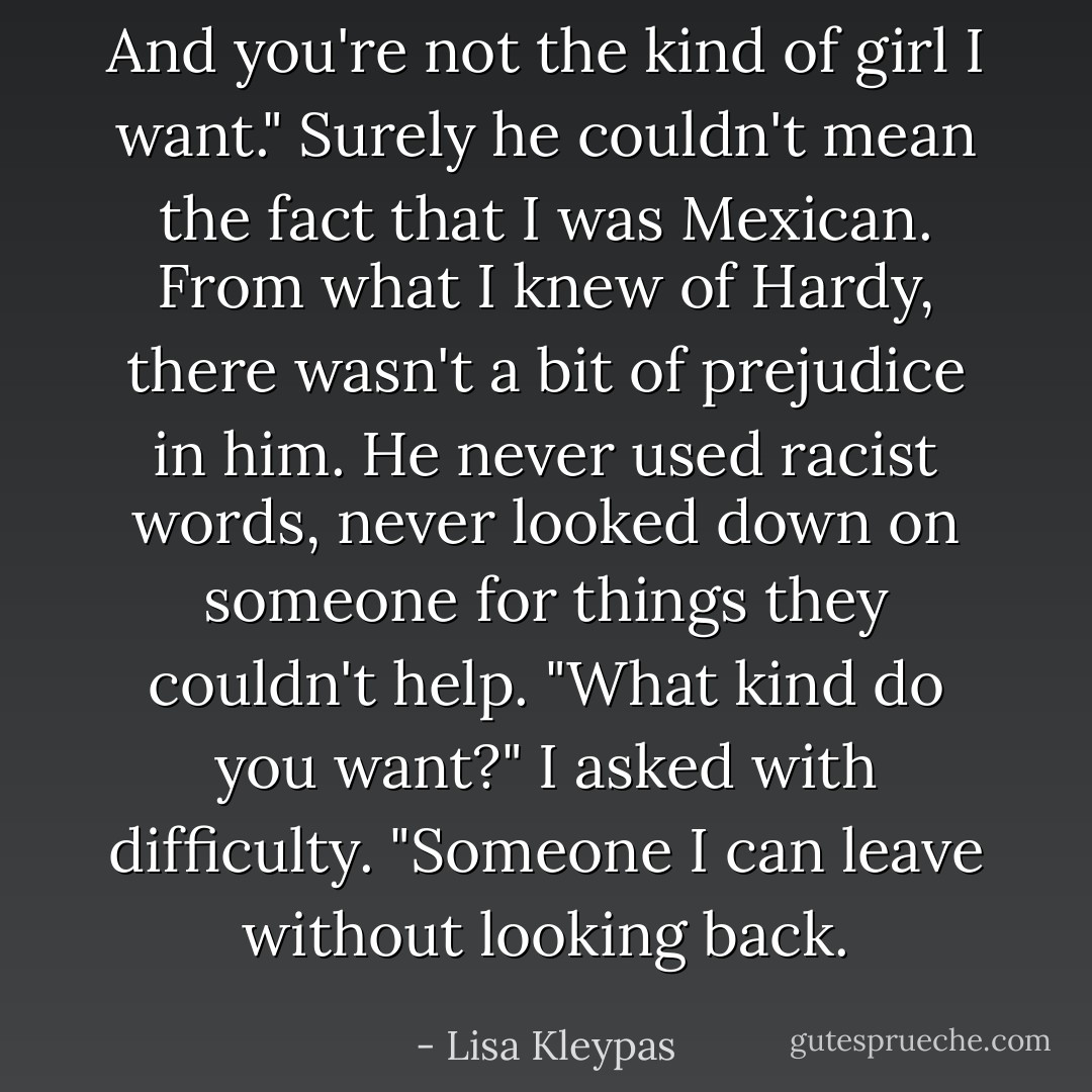 And you're not the kind of girl I want."<br />Surely he couldn't mean the fact that I was Mexican. From what I knew of Hardy, there wasn't a bit of prejudice in him. He never used racist words, never looked down on someone for things they couldn't help.<br />"What kind do you want?" I asked with difficulty.<br />"Someone I can leave without looking back. - Lisa Kleypas