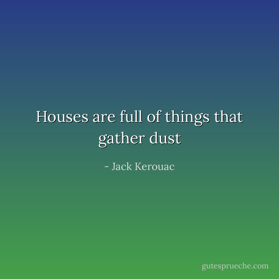 Houses are full of things that gather dust - Jack Kerouac
