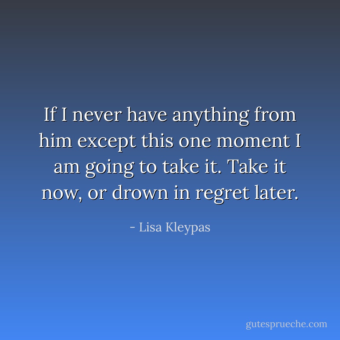 If I never have anything from him except this one moment I am going to take it. Take it now, or drown in regret later. - Lisa Kleypas