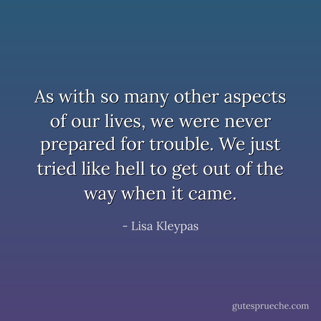 As with so many other aspects of our lives, we were never prepared for<br />trouble.<br />We just tried like hell to get out of the way when it came. - Lisa Kleypas