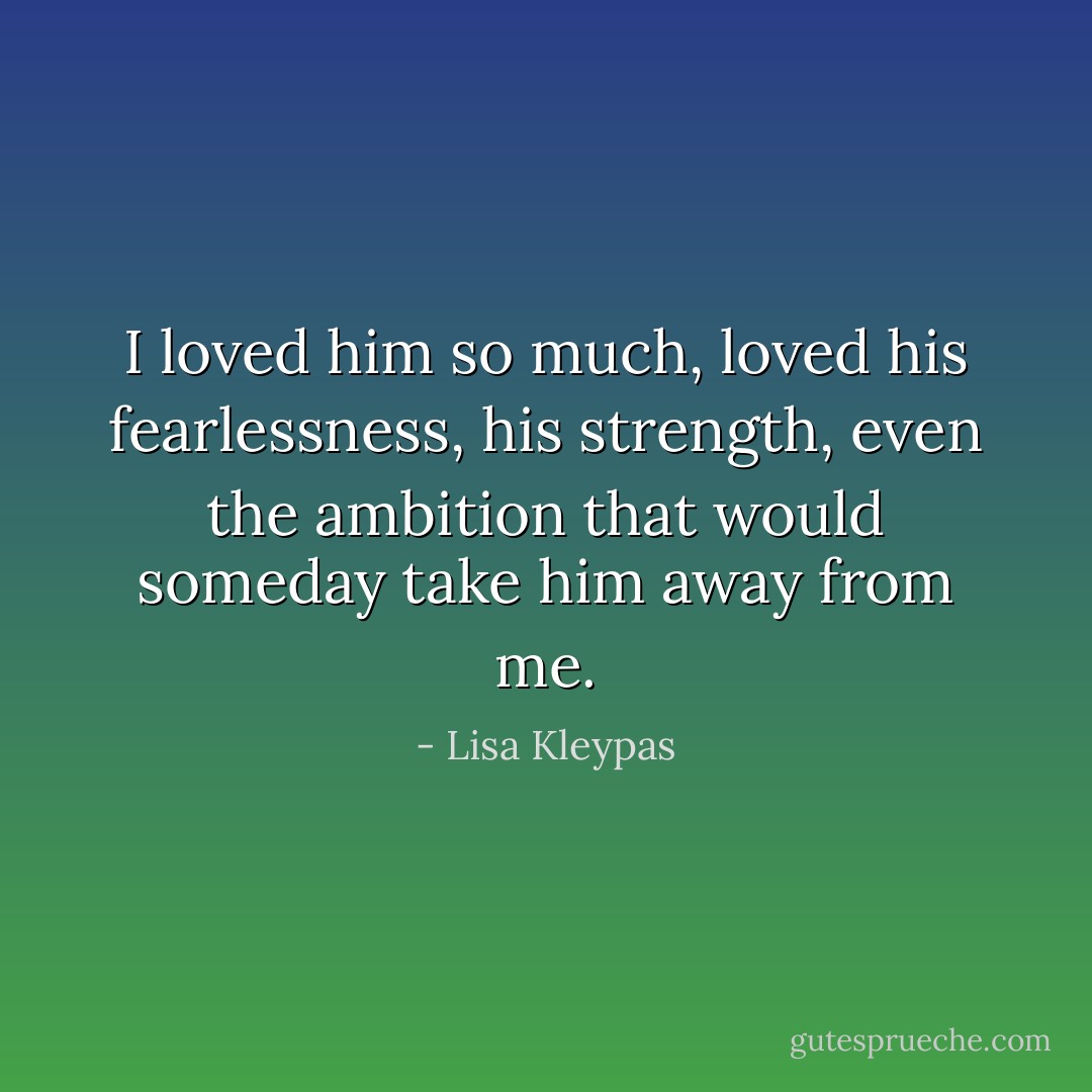 I loved him so much, loved his fearlessness, his strength, even the ambition that would someday take him away from me. - Lisa Kleypas