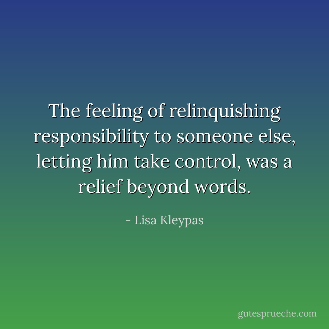 The feeling of relinquishing responsibility to someone else, letting him take control, was a relief beyond words. - Lisa Kleypas