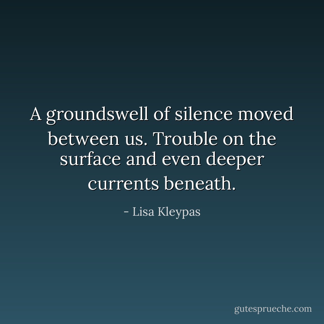 A groundswell of silence moved between us.<br />Trouble on the surface and even deeper currents beneath. - Lisa Kleypas