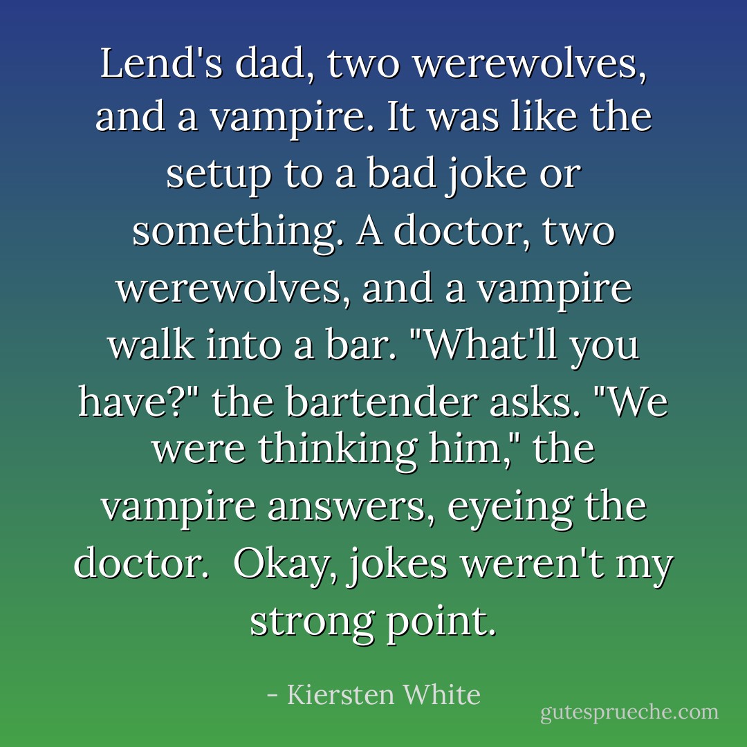 Lend's dad, two werewolves, and a vampire. It was like the setup to a bad joke or something. A doctor, two werewolves, and a vampire walk into a bar. "What'll you have?" the bartender asks. "We were thinking him," the vampire answers, eyeing the doctor. <br />Okay, jokes weren't my strong point. - Kiersten White