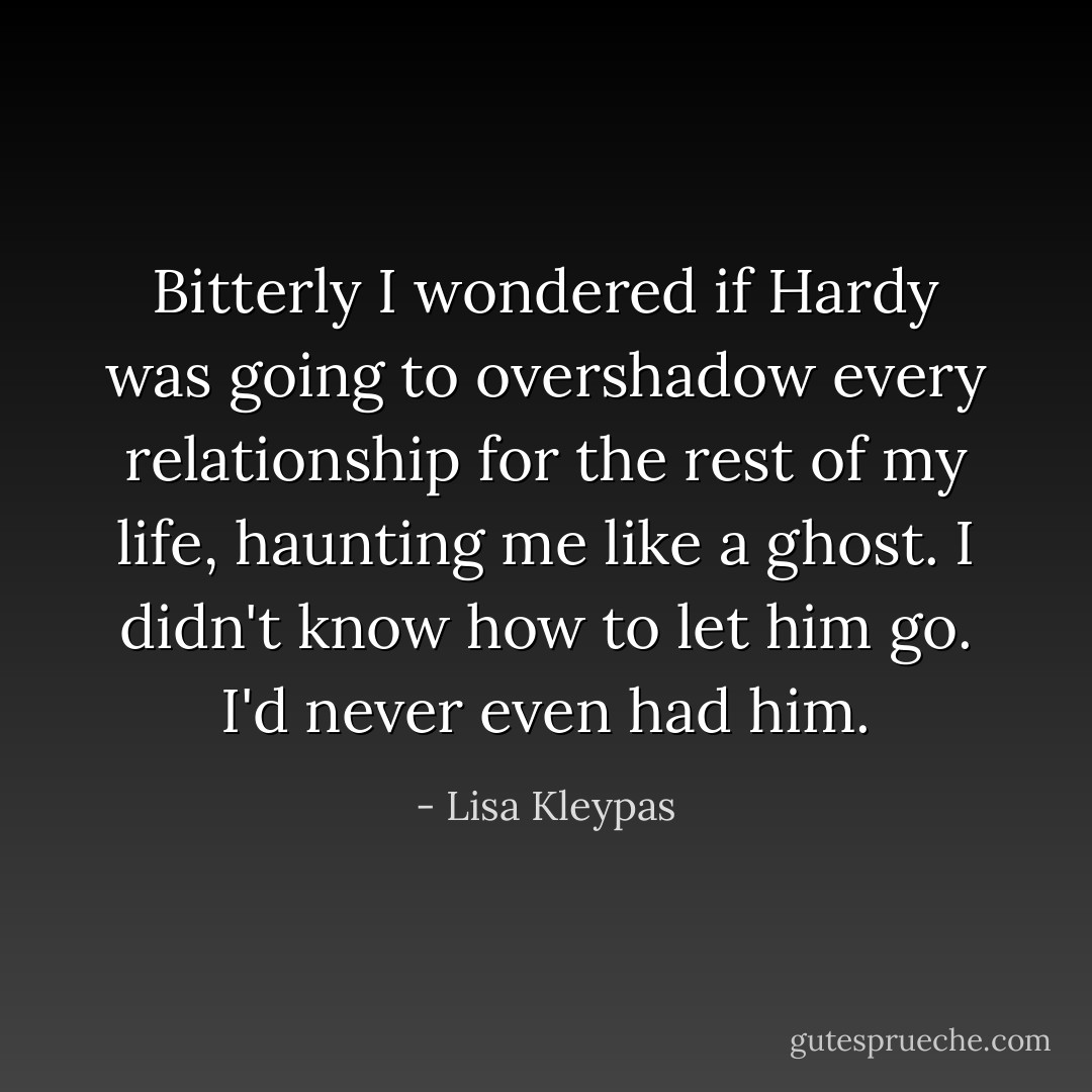 Bitterly I wondered if Hardy was going to overshadow every relationship for the rest of my life, haunting me like a ghost. I didn't know how to let him go. I'd never even had him. - Lisa Kleypas