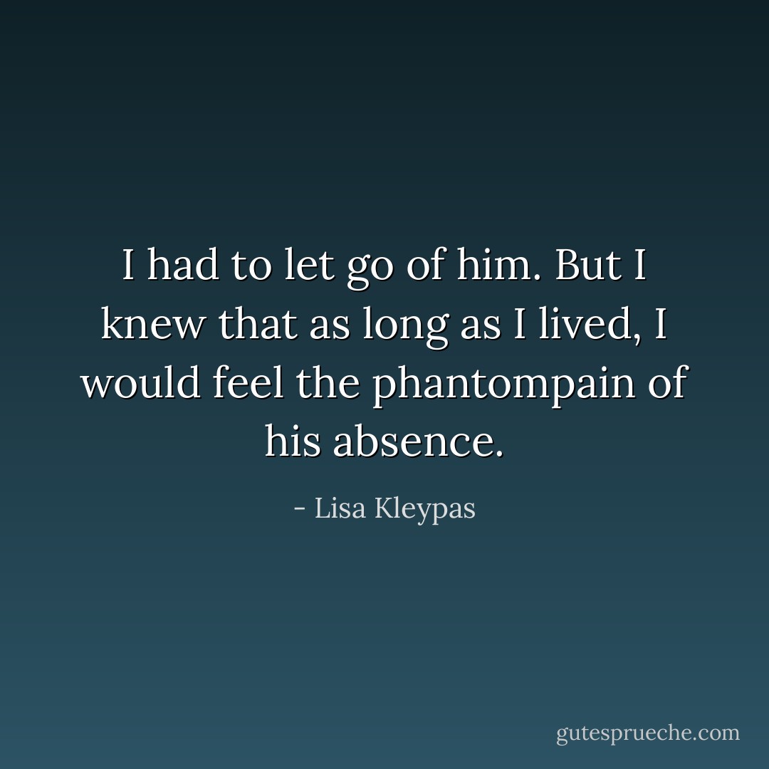 I had to let go of him. But I knew that as long as I lived, I would feel the phantompain of his absence. - Lisa Kleypas