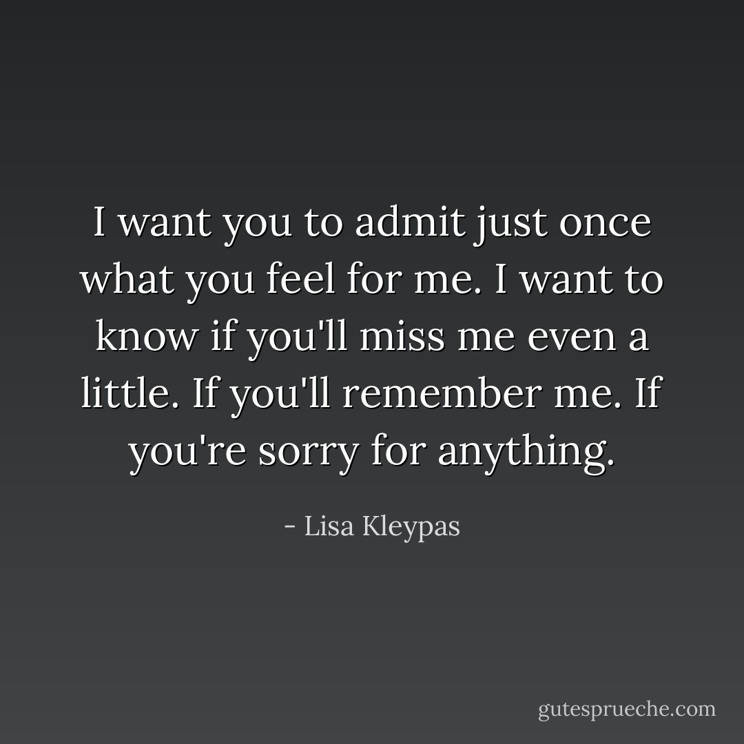 I want you to admit just once what you feel<br />for me. I want to know if you'll miss me even<br />a little. If you'll remember me. If you're sorry<br />for anything. - Lisa Kleypas