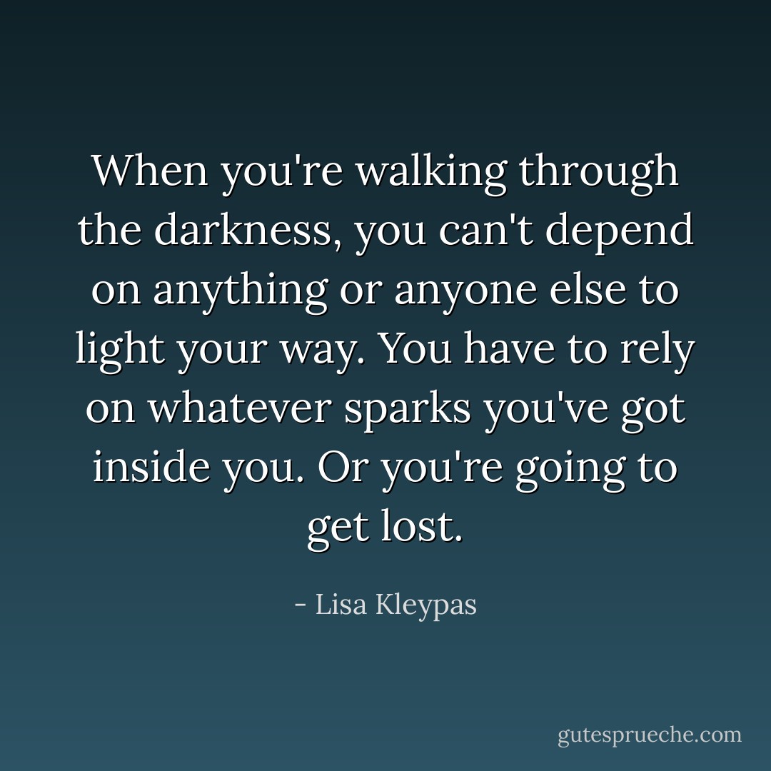When you're walking through the darkness, you can't depend on anything or anyone else to light your way. You have to rely on whatever sparks you've got inside you. Or you're going to get lost. - Lisa Kleypas
