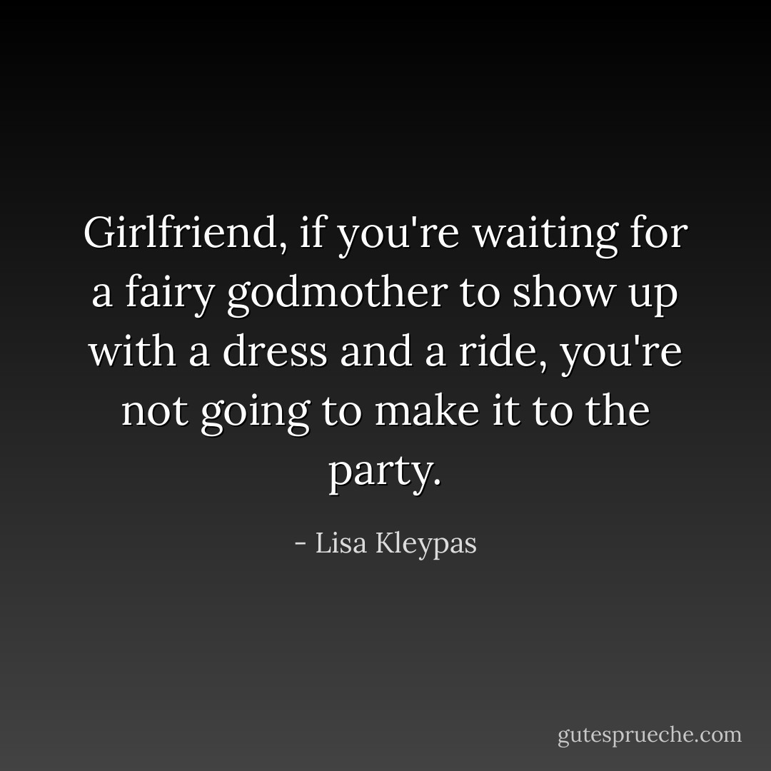 Girlfriend, if you're waiting for a fairy godmother to show up with a dress and a ride, you're not going to make it to the party. - Lisa Kleypas