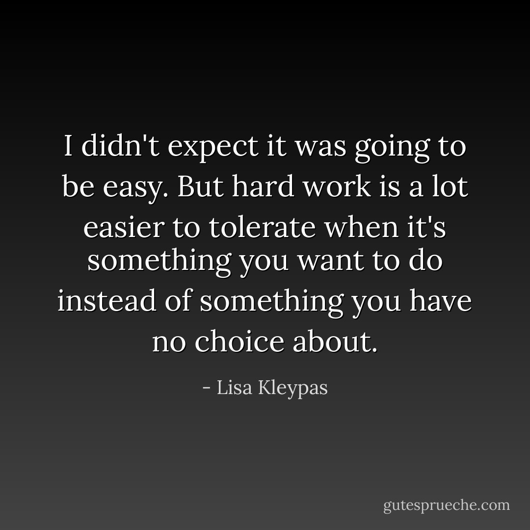 I didn't expect it was going to be easy. But hard work is a lot easier to tolerate when it's something you want to do instead of something you have no choice about. - Lisa Kleypas