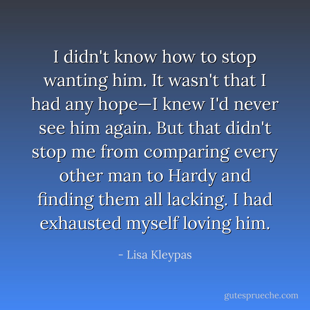 I didn't know how to stop wanting him. It wasn't that I had any hope—I knew I'd never see him again. But that didn't stop me from comparing every other man to Hardy and finding them all lacking. I had exhausted myself loving him. - Lisa Kleypas
