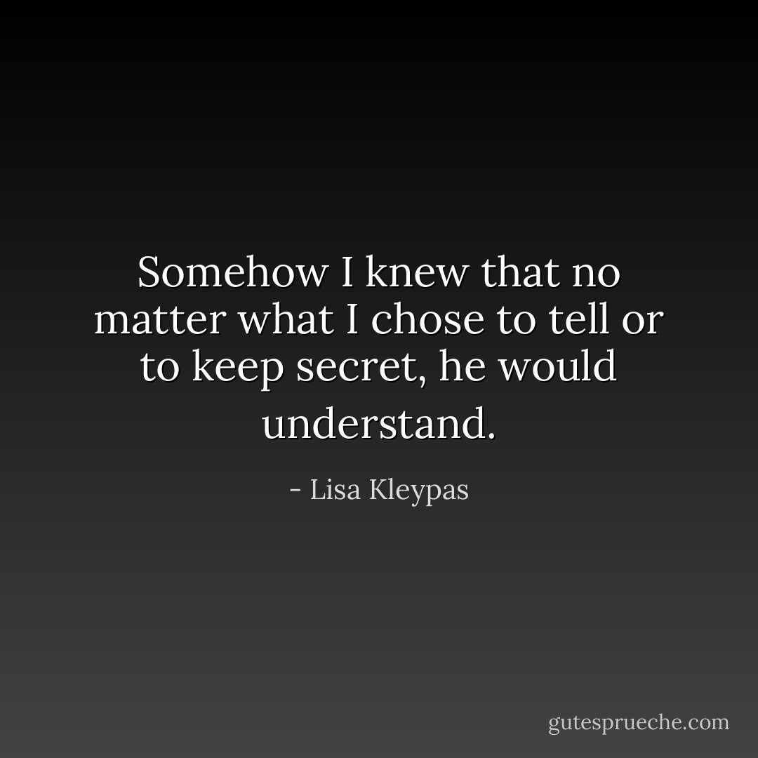 Somehow I knew that no matter what I chose to tell or to keep secret, he would understand. - Lisa Kleypas