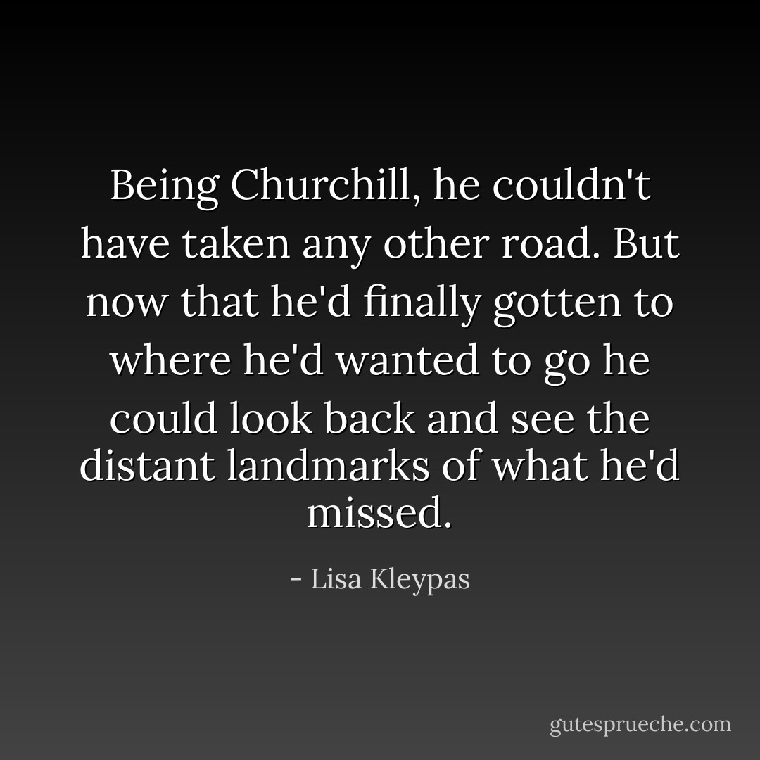 Being Churchill, he couldn't have taken any other road. But now that he'd finally gotten to where he'd wanted to go he could look back and see the distant landmarks of what he'd missed. - Lisa Kleypas