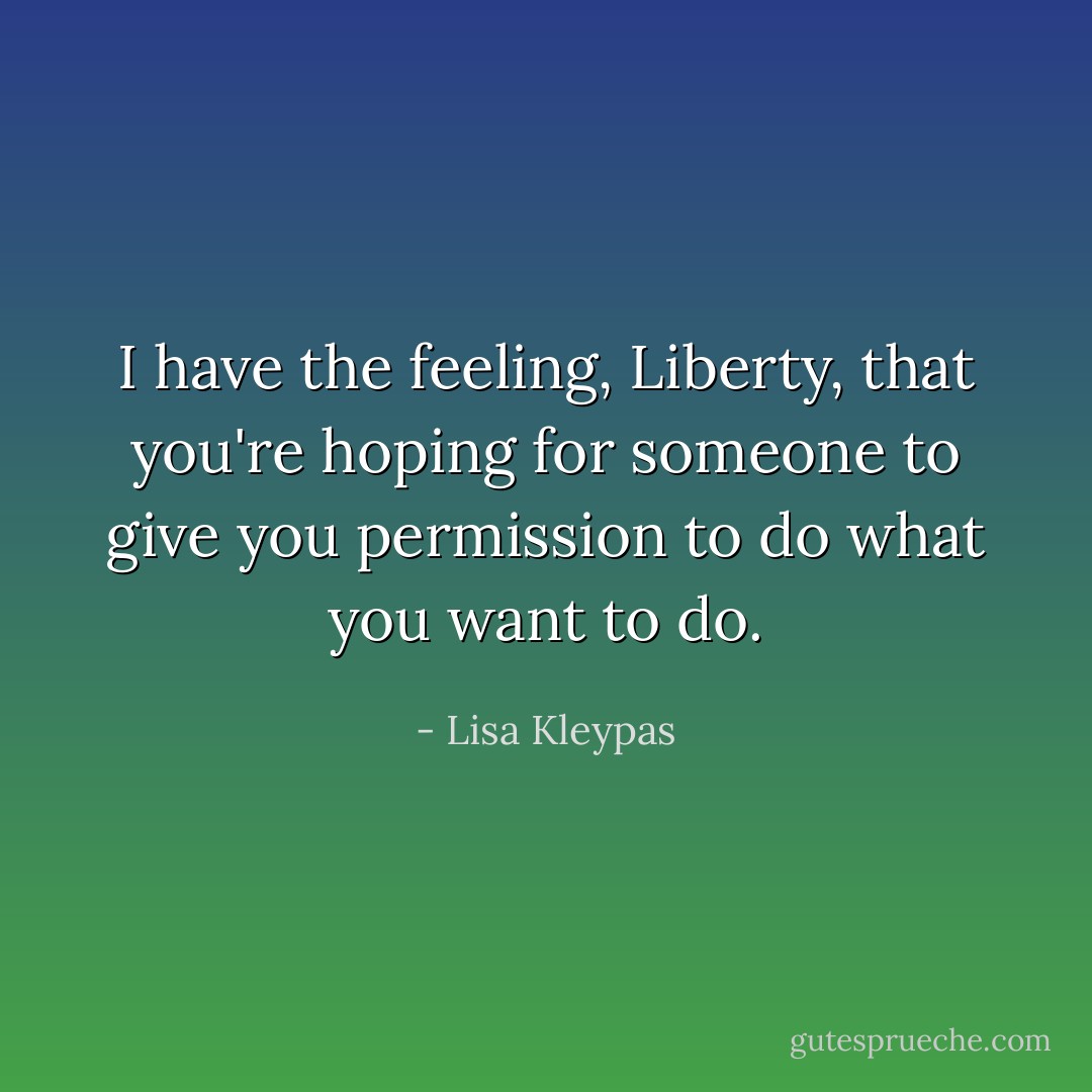 I have the feeling, Liberty, that you're hoping for someone to give you permission to do what you want to do. - Lisa Kleypas