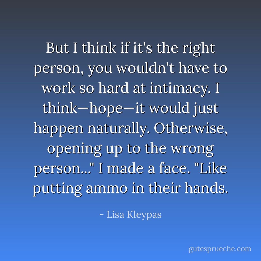But I think if it's the right person, you wouldn't have to work so hard at intimacy.<br />I think—hope—it would just happen naturally. Otherwise, opening up to the wrong person..." I made a face.<br />"Like putting ammo in their hands. - Lisa Kleypas