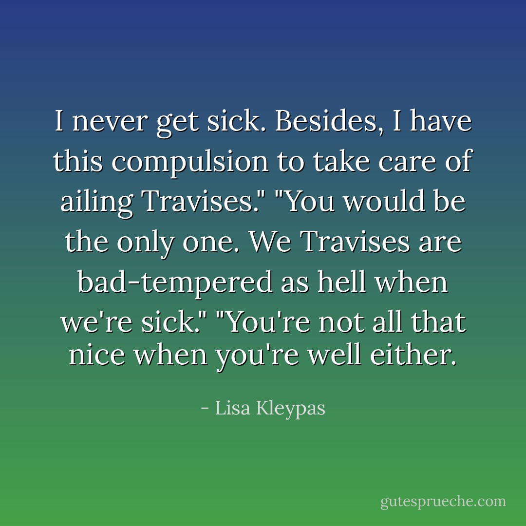 I never get sick. Besides, I have this compulsion to take care of ailing Travises."<br />"You would be the only one. We Travises are bad-tempered as hell when we're sick."<br />"You're not all that nice when you're well either. - Lisa Kleypas