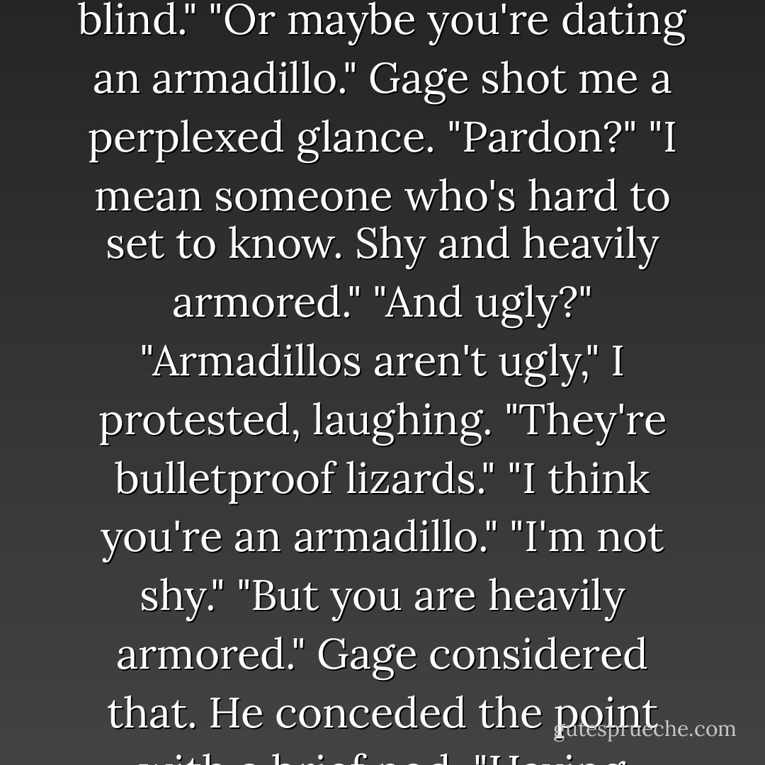 All my relationships are short and sweet. Well...short, anyway."<br />"Mine too."<br />I sat in a leather chair near the sofa. It was stylish but uncomfortable, shaped like a cube and encased in a polished chrome frame. "I guess that's bad, isn't it?"<br />He shook his head. "It shouldn't take a long time to figure out if someone is right for you. If it does, you're either dense or blind."<br />"Or maybe you're dating an armadillo."<br />Gage shot me a perplexed glance. "Pardon?"<br />"I mean someone who's hard to set to know. Shy and heavily armored."<br />"And ugly?"<br />"Armadillos aren't ugly," I protested, laughing.<br />"They're bulletproof lizards."<br />"I think you're an armadillo."<br />"I'm not shy."<br />"But you are heavily armored."<br />Gage considered that. He conceded the point with a brief nod. "Having learned about projection in couples counseling, I'd venture to say you're an armadillo too."<br />"What's projection?"<br />"It means you accuse me of the same things you're guilty of"<br />"Good Lord," I said, lifting the wineglass to my lips. "No wonder all your relationships are short. - Lisa Kleypas