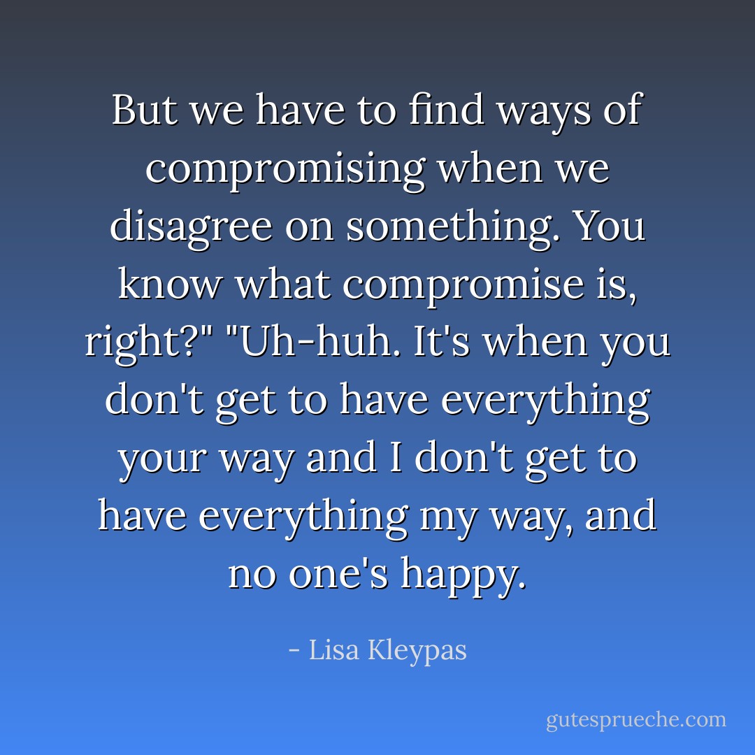 But we have to find ways of compromising when we disagree on something. You know what compromise is, right?"<br />"Uh-huh. It's when you don't get to have everything your way and I don't get to have everything my way, and no one's happy. - Lisa Kleypas
