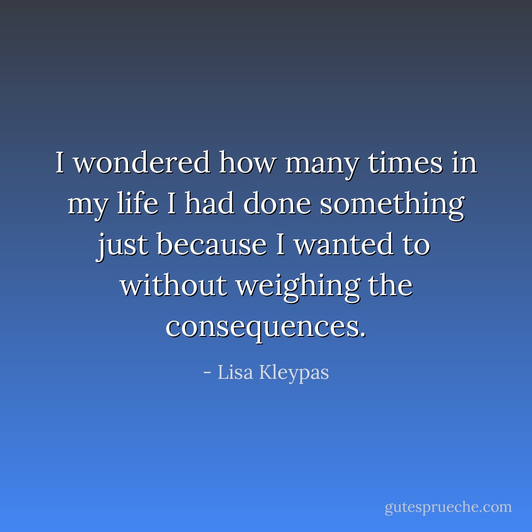 I wondered how many times in my life I had done something just because I wanted to without weighing the consequences. - Lisa Kleypas