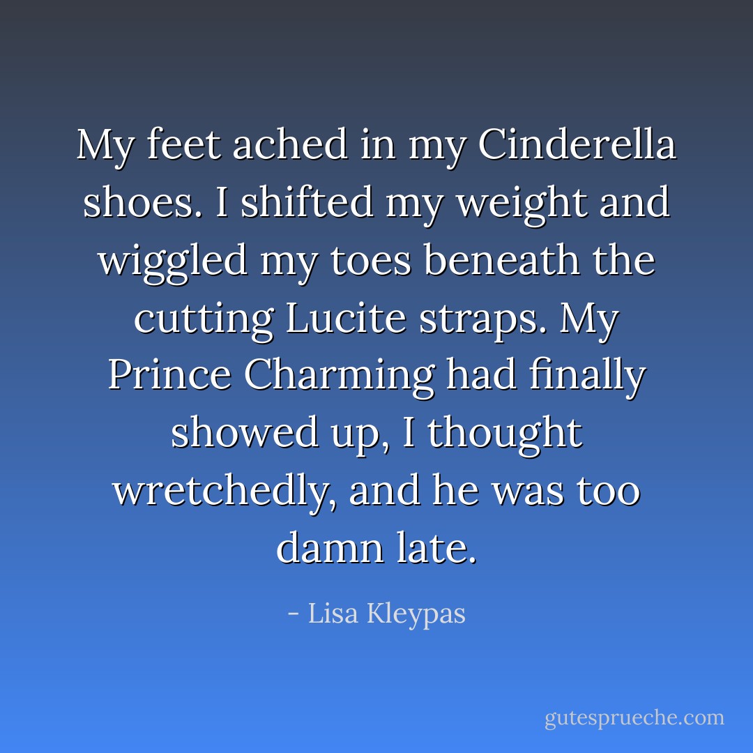 My feet ached in my Cinderella shoes. I shifted my weight and wiggled my toes beneath the cutting Lucite straps. My Prince Charming had finally showed up, I thought wretchedly, and he was too damn late. - Lisa Kleypas