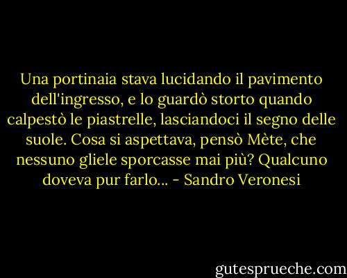 Una portinaia stava lucidando il pavimento dell'ingresso, e lo guardò storto quando calpestò le piastrelle, lasciandoci il segno delle suole. Cosa si aspettava, pensò Mète, che nessuno gliele sporcasse mai più? Qualcuno doveva pur farlo... - Sandro Veronesi