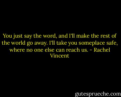 You just say the word, and I'll make the rest of the world go away. I'll take you someplace safe, where no one else can reach us. - Rachel Vincent