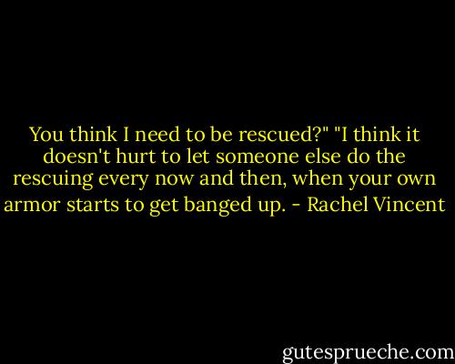 You think I need to be rescued?"<br />"I think it doesn't hurt to let someone else do the rescuing every now and then, when your own armor starts to get banged up. - Rachel Vincent