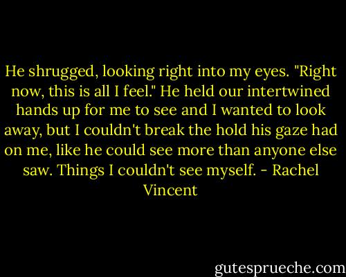 He shrugged, looking right into my eyes. "Right now, this is all I feel." He held our intertwined hands up for me to see and I wanted to look away, but I couldn't break the hold his gaze had on me, like he could see more than anyone else saw. Things I couldn't see myself. - Rachel Vincent